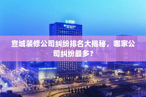 宣城装修公司纠纷排名大揭秘，哪家公司纠纷最多？